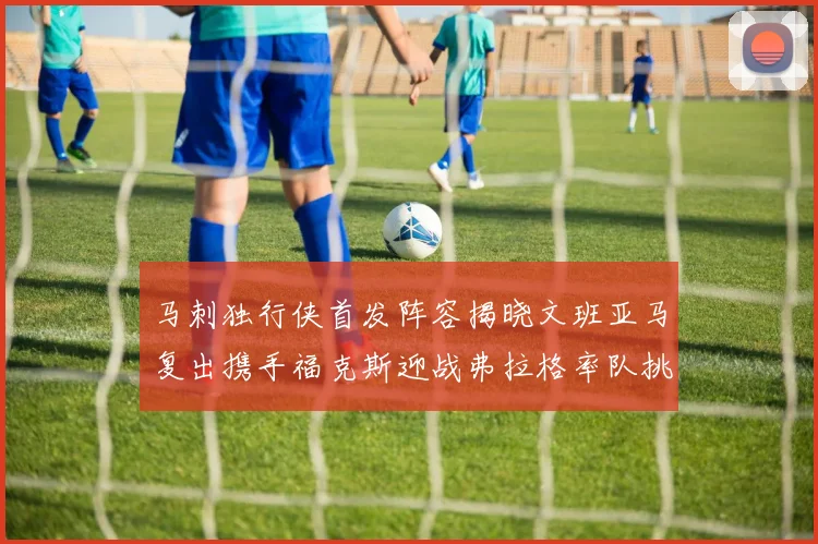 马刺独行侠首发阵容揭晓文班亚马复出携手福克斯迎战弗拉格率队挑战