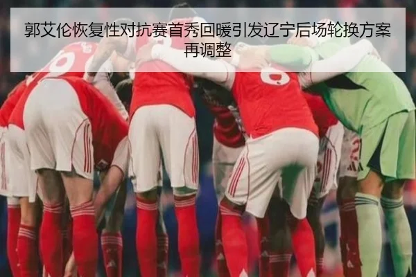郭艾伦恢复性对抗赛首秀回暖引发辽宁后场轮换方案再调整