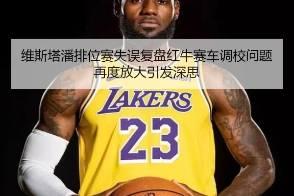 维斯塔潘排位赛失误复盘红牛赛车调校问题再度放大引发深思
